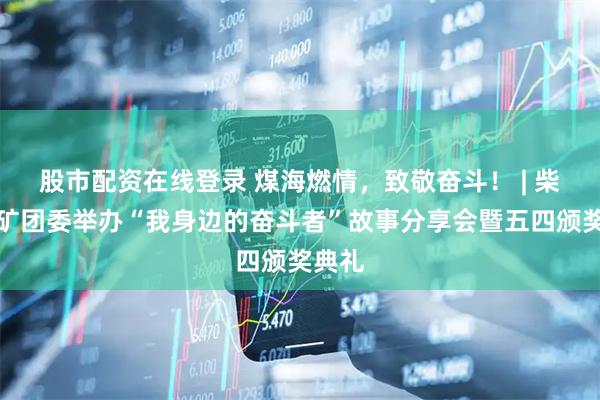 股市配资在线登录 煤海燃情，致敬奋斗！ | 柴里煤矿团委举办“我身边的奋斗者”故事分享会暨五四颁奖典礼