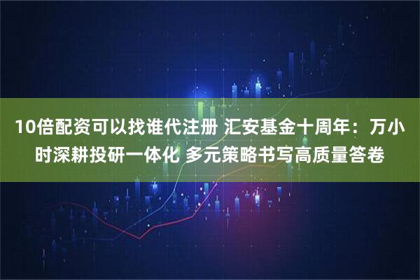 10倍配资可以找谁代注册 汇安基金十周年：万小时深耕投研一体化 多元策略书写高质量答卷
