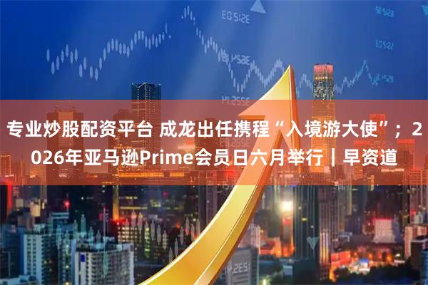 专业炒股配资平台 成龙出任携程“入境游大使”；2026年亚马逊Prime会员日六月举行｜早资道