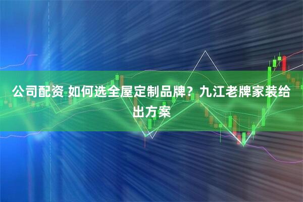 公司配资 如何选全屋定制品牌？九江老牌家装给出方案