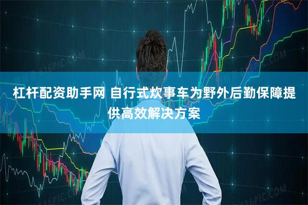 杠杆配资助手网 自行式炊事车为野外后勤保障提供高效解决方案