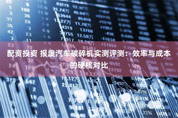 配资投资 报废汽车破碎机实测评测：效率与成本的硬核对比