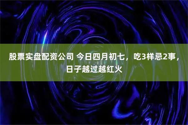 股票实盘配资公司 今日四月初七，吃3样忌2事，日子越过越红火
