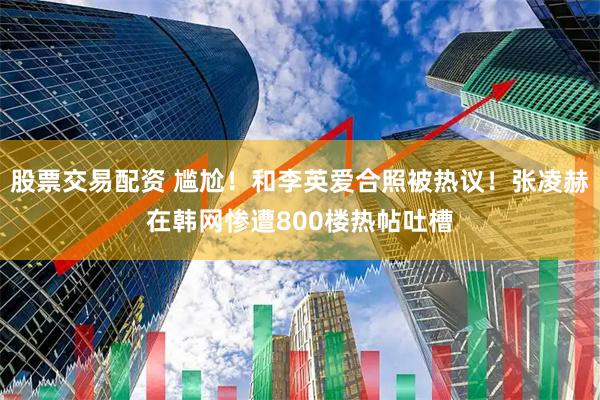 股票交易配资 尴尬！和李英爱合照被热议！张凌赫在韩网惨遭800楼热帖吐槽