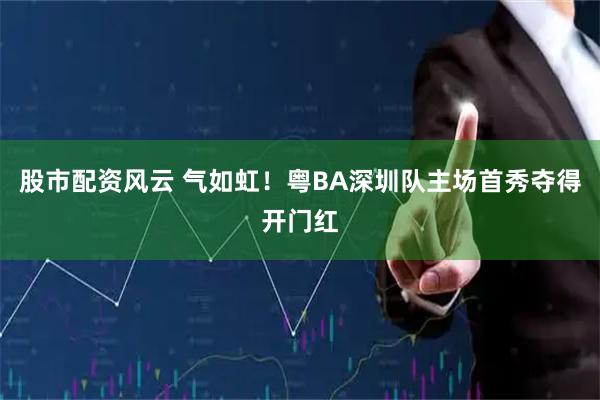 股市配资风云 气如虹！粤BA深圳队主场首秀夺得开门红
